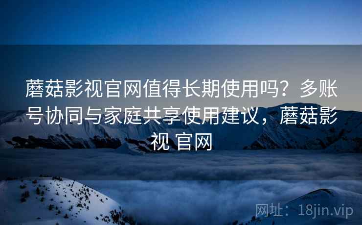 蘑菇影视官网值得长期使用吗？多账号协同与家庭共享使用建议，蘑菇影视 官网