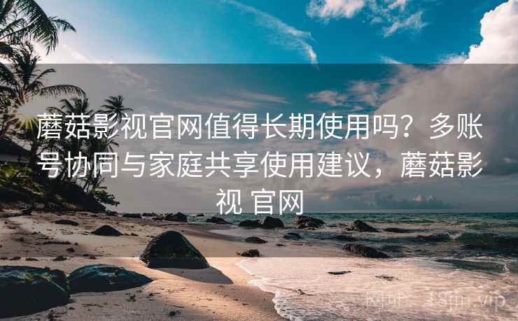 蘑菇影视官网值得长期使用吗?多账号协同与家庭共享使用建议,蘑菇影视 官网 蘑菇影视官网值得长期使用吗?多账号协同与家庭共享使用建议,蘑菇影视 官网