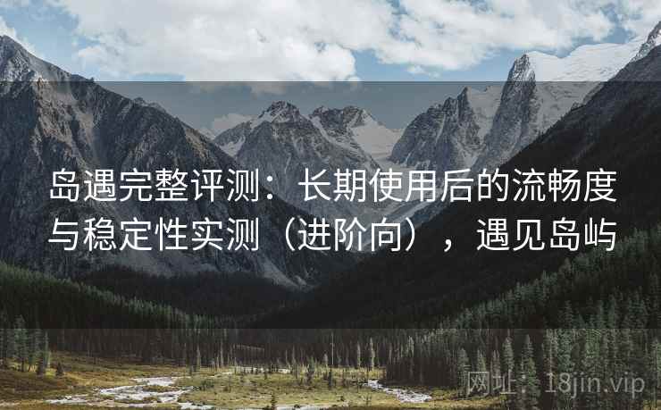 岛遇完整评测：长期使用后的流畅度与稳定性实测（进阶向），遇见岛屿