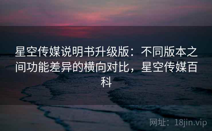 星空传媒说明书升级版:不同版本之间功能差异的横向对比,星空传媒百科 星空传媒说明书升级版:不同版本之间功能差异的横向对比,星空传媒百科
