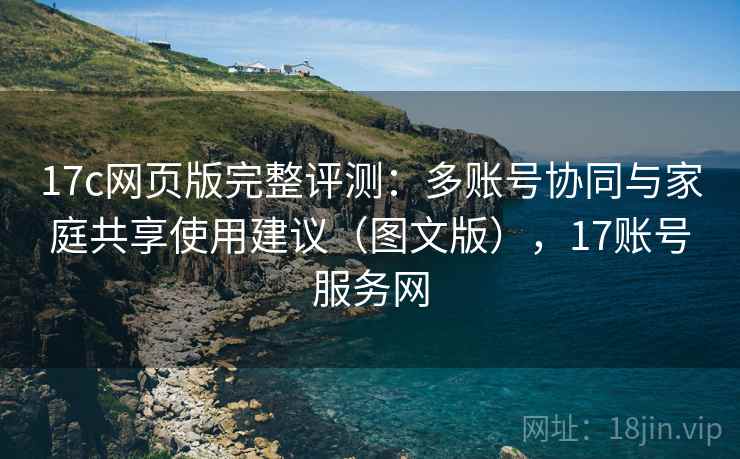 17c网页版完整评测：多账号协同与家庭共享使用建议（图文版），17账号服务网