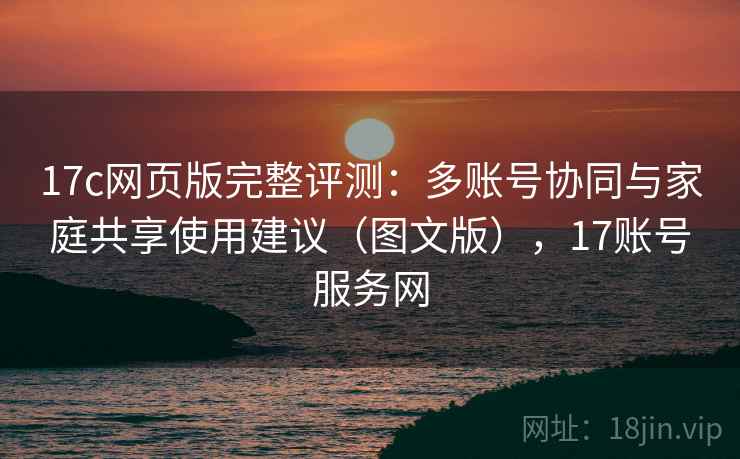 17c网页版完整评测:多账号协同与家庭共享使用建议(图文版),17账号服务网 17c网页版完整评测:多账号协同与家庭共享使用建议(图文版),17账号服务网