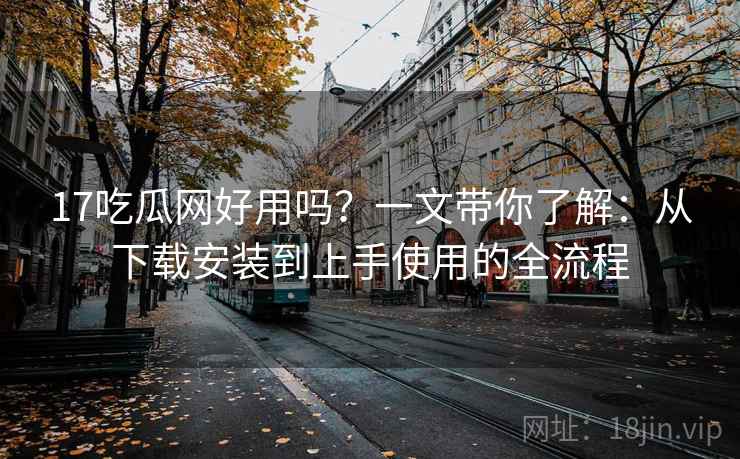 17吃瓜网好用吗？一文带你了解：从下载安装到上手使用的全流程