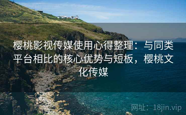 樱桃影视传媒使用心得整理：与同类平台相比的核心优势与短板，樱桃文化传媒