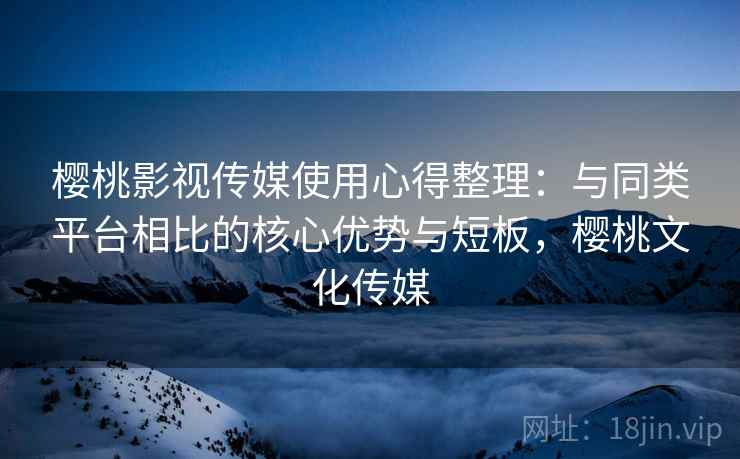 樱桃影视传媒使用心得整理:与同类平台相比的核心优势与短板,樱桃文化传媒 樱桃影视传媒使用心得整理:与同类平台相比的核心优势与短板,樱桃文化传媒