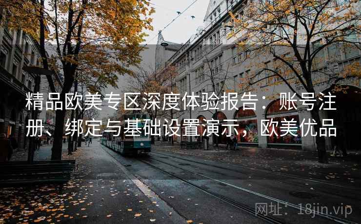 精品欧美专区深度体验报告：账号注册、绑定与基础设置演示，欧美优品