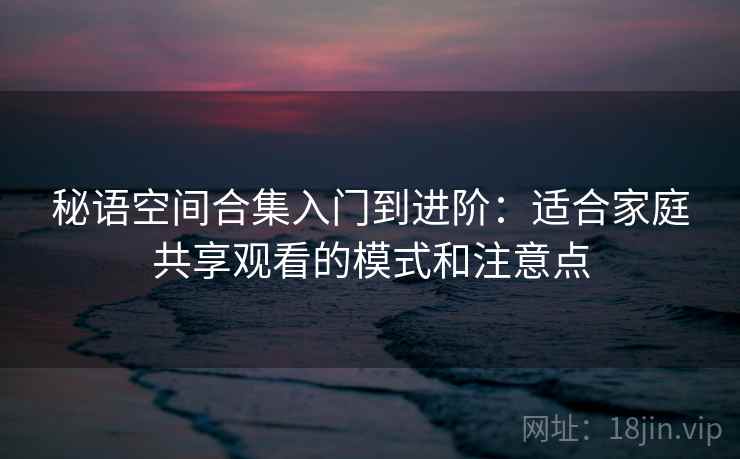 秘语空间合集入门到进阶：适合家庭共享观看的模式和注意点