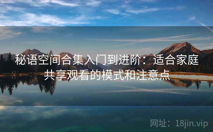 秘语空间合集入门到进阶：适合家庭共享观看的模式和注意点