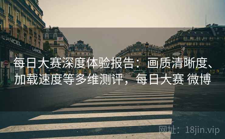 每日大赛深度体验报告:画质清晰度、加载速度等多维测评,每日大赛 微博 每日大赛深度体验报告:画质清晰度、加载速度等多维测评,每日大赛 微博