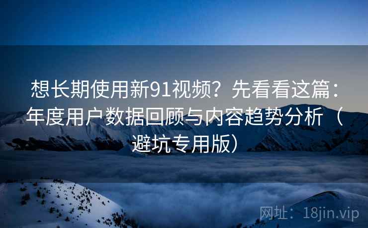 想长期使用新91视频?先看看这篇:年度用户数据回顾与内容趋势分析(避坑专用版) 想长期使用新91视频?先看看这篇:年度用户数据回顾与内容趋势分析(避坑专用版)