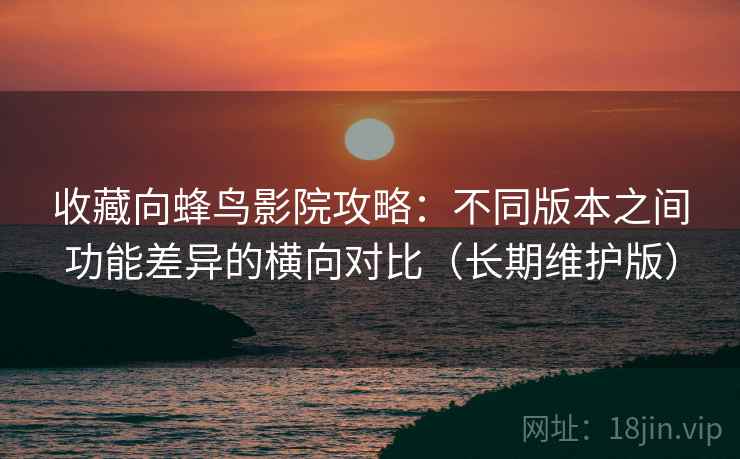 收藏向蜂鸟影院攻略:不同版本之间功能差异的横向对比(长期维护版) 收藏向蜂鸟影院攻略:不同版本之间功能差异的横向对比(长期维护版)