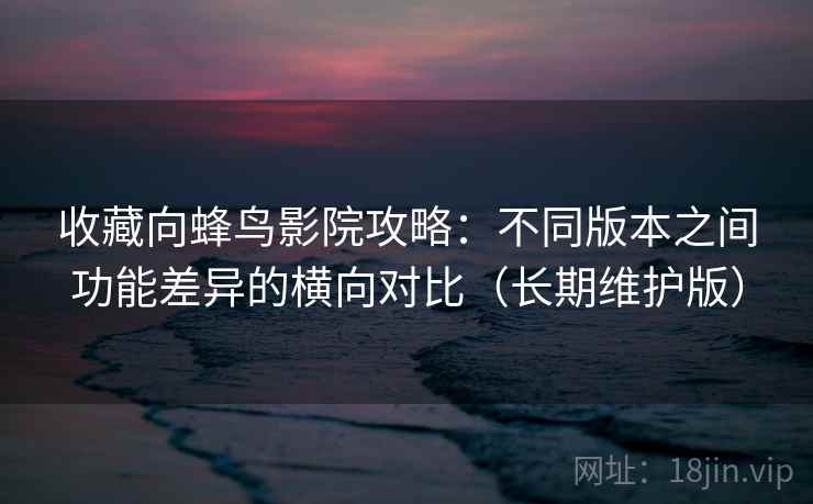 收藏向蜂鸟影院攻略:不同版本之间功能差异的横向对比(长期维护版) 收藏向蜂鸟影院攻略:不同版本之间功能差异的横向对比(长期维护版)