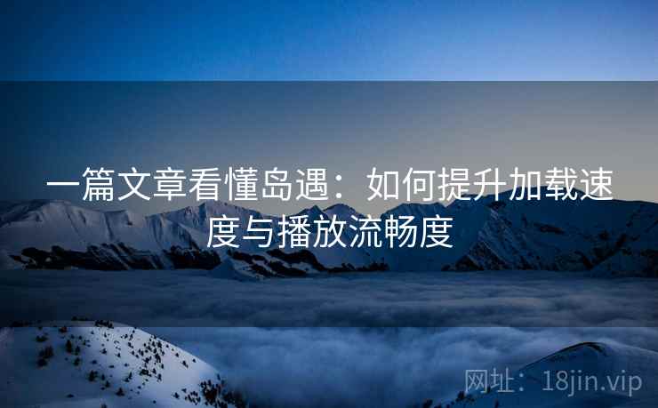 一篇文章看懂岛遇:如何提升加载速度与播放流畅度 一篇文章看懂岛遇:如何提升加载速度与播放流畅度