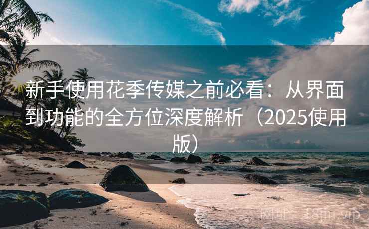 新手使用花季传媒之前必看：从界面到功能的全方位深度解析（2025使用版）