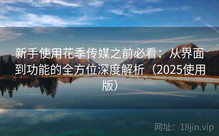 新手使用花季传媒之前必看:从界面到功能的全方位深度解析(2025使用版) 新手使用花季传媒之前必看:从界面到功能的全方位深度解析(2025使用版)