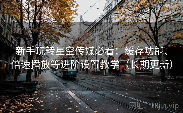 新手玩转星空传媒必看:缓存功能、倍速播放等进阶设置教学(长期更新) 新手玩转星空传媒必看:缓存功能、倍速播放等进阶设置教学(长期更新)