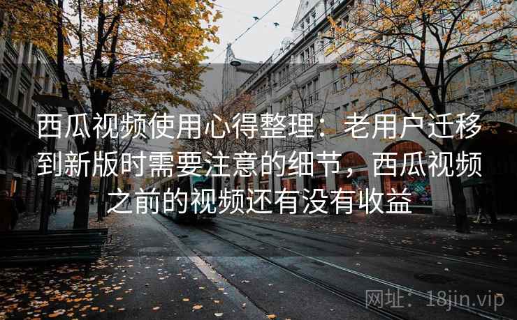 西瓜视频使用心得整理：老用户迁移到新版时需要注意的细节，西瓜视频之前的视频还有没有收益