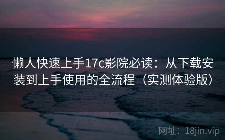 懒人快速上手17c影院必读：从下载安装到上手使用的全流程（实测体验版）