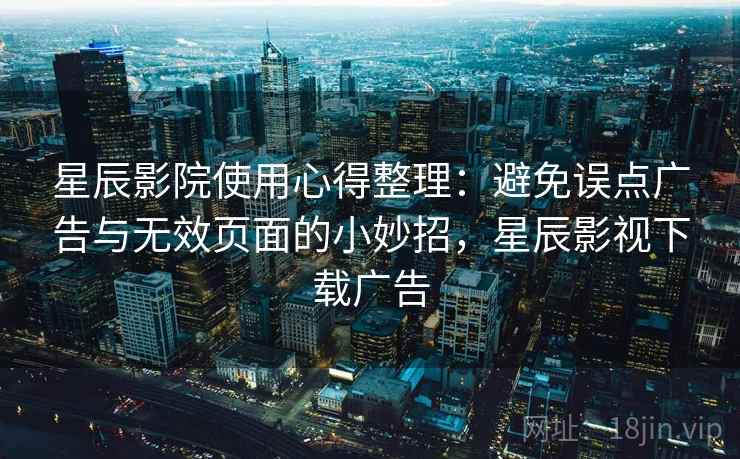 星辰影院使用心得整理:避免误点广告与无效页面的小妙招,星辰影视下载广告 星辰影院使用心得整理:避免误点广告与无效页面的小妙招,星辰影视下载广告